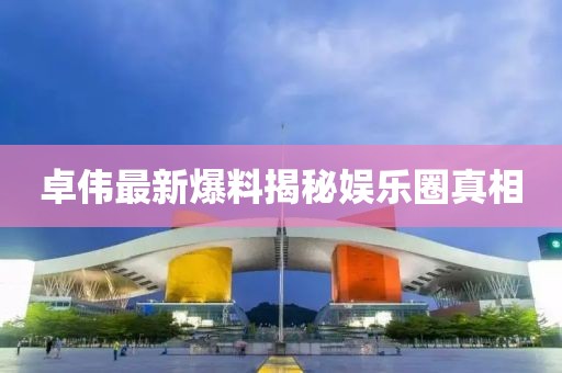 卓伟最新爆料揭秘娱乐圈真相