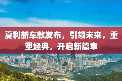 夏利新车款发布，引领未来，重塑经典，开启新篇章
