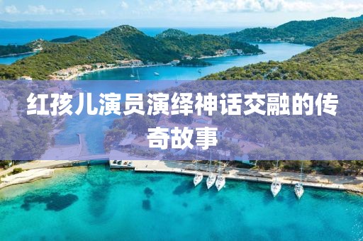 红孩儿演员演绎神话交融的传奇故事