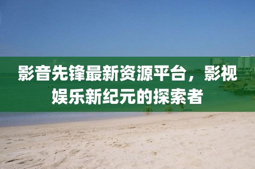 影音先锋最新资源平台，影视娱乐新纪元的探索者