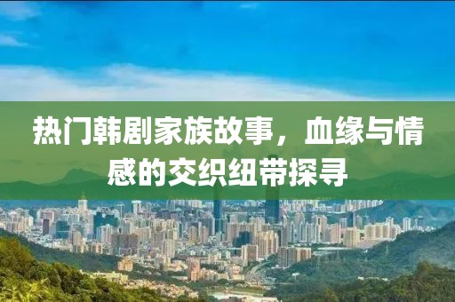 热门韩剧家族故事，血缘与情感的交织纽带探寻