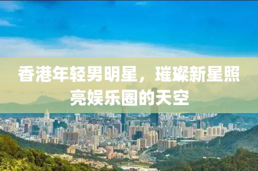 香港年轻男明星，璀璨新星照亮娱乐圈的天空