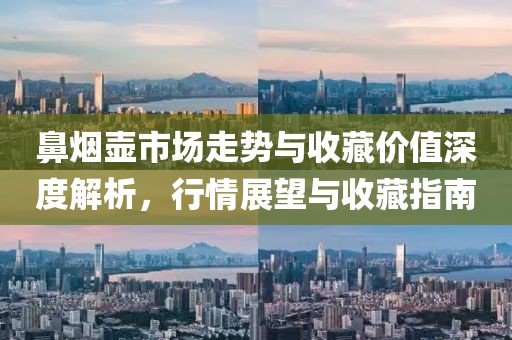 鼻烟壶市场走势与收藏价值深度解析，行情展望与收藏指南