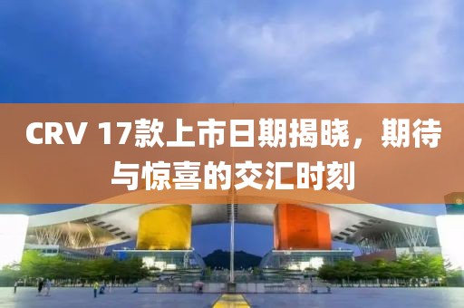 CRV 17款上市日期揭晓，期待与惊喜的交汇时刻