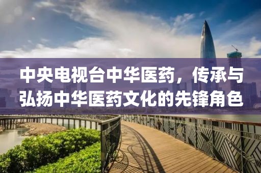 中央电视台中华医药，传承与弘扬中华医药文化的先锋角色