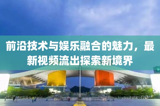 前沿技术与娱乐融合的魅力，最新视频流出探索新境界