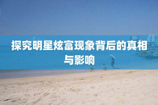 探究明星炫富现象背后的真相与影响