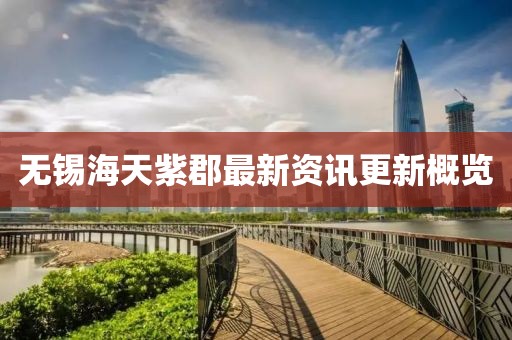 无锡海天紫郡最新资讯更新概览