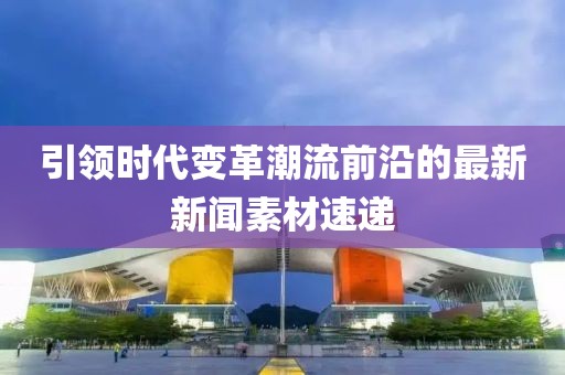 引领时代变革潮流前沿的最新新闻素材速递