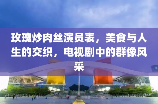 玫瑰炒肉丝演员表，美食与人生的交织，电视剧中的群像风采