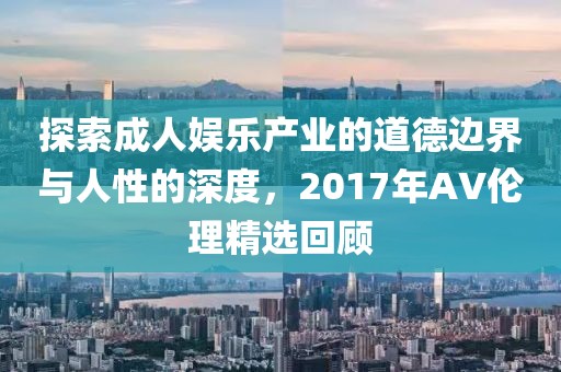 探索成人娱乐产业的道德边界与人性的深度，2017年AV伦理精选回顾