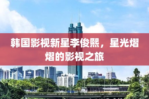 韩国影视新星李俊熙，星光熠熠的影视之旅