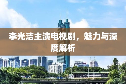 李光洁主演电视剧，魅力与深度解析