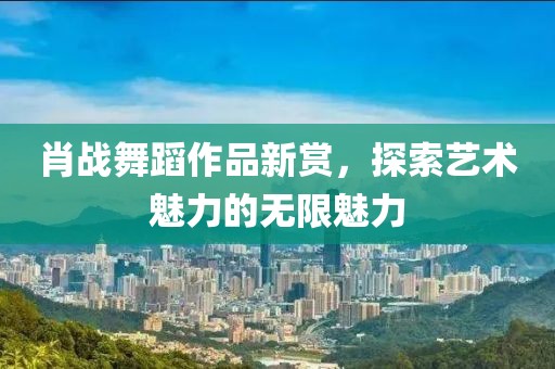 肖战舞蹈作品新赏，探索艺术魅力的无限魅力