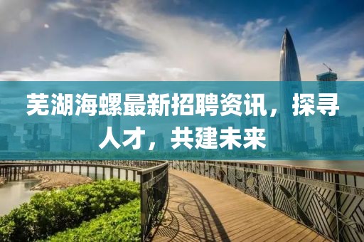 芜湖海螺最新招聘资讯，探寻人才，共建未来