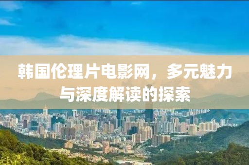 韩国伦理片电影网，多元魅力与深度解读的探索