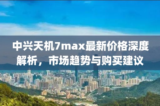 中兴天机7max最新价格深度解析，市场趋势与购买建议