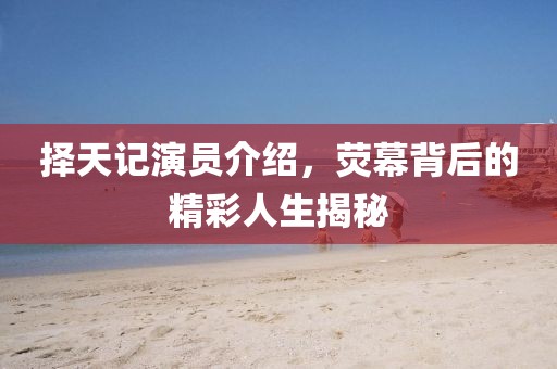 择天记演员介绍，荧幕背后的精彩人生揭秘