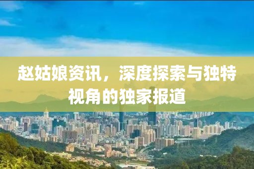赵姑娘资讯，深度探索与独特视角的独家报道