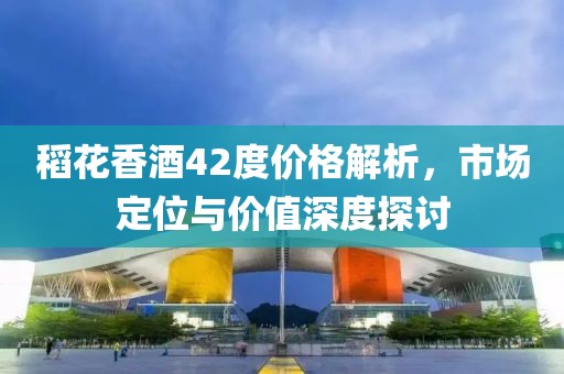 稻花香酒42度价格解析，市场定位与价值深度探讨
