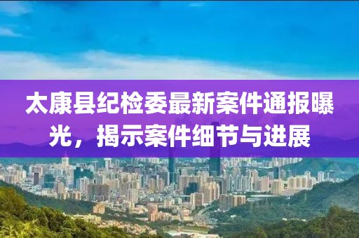 太康县纪检委最新案件通报曝光，揭示案件细节与进展