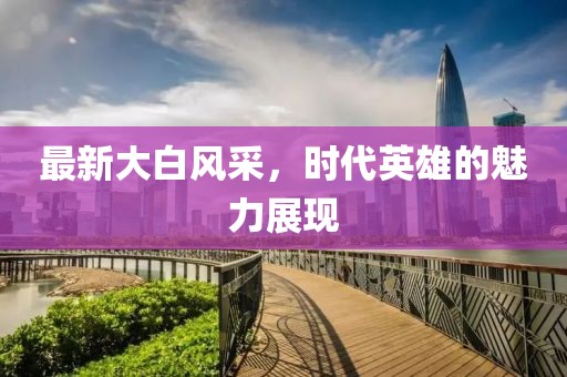 最新大白风采，时代英雄的魅力展现