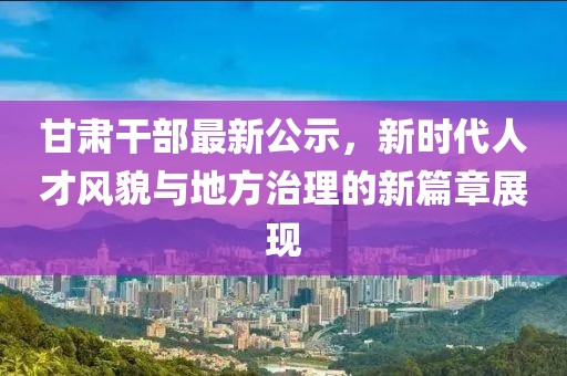 甘肃干部最新公示，新时代人才风貌与地方治理的新篇章展现