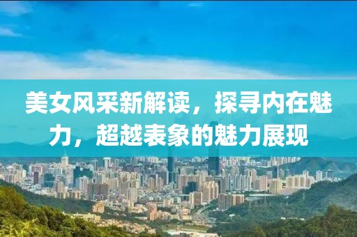 美女风采新解读，探寻内在魅力，超越表象的魅力展现
