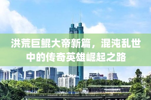 洪荒巨鲲大帝新篇，混沌乱世中的传奇英雄崛起之路