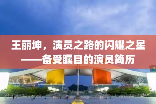 王丽坤，演员之路的闪耀之星——备受瞩目的演员简历