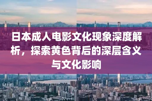 日本成人电影文化现象深度解析，探索黄色背后的深层含义与文化影响