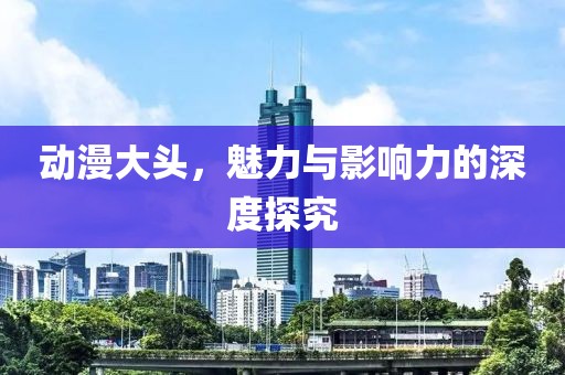 动漫大头，魅力与影响力的深度探究