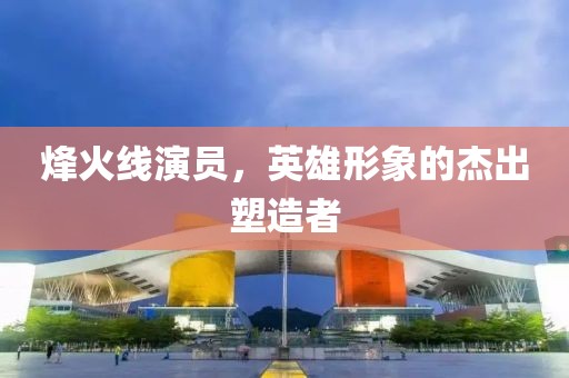 烽火线演员，英雄形象的杰出塑造者
