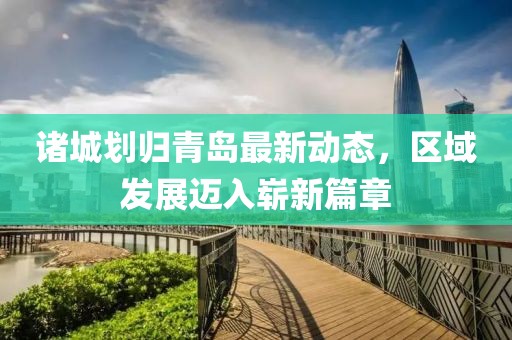 诸城划归青岛最新动态，区域发展迈入崭新篇章