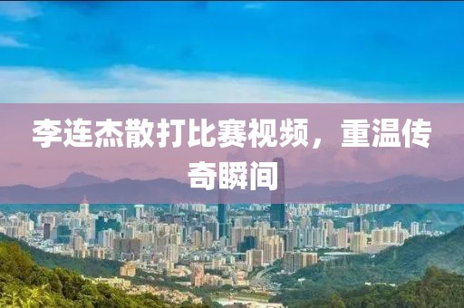 李连杰散打比赛视频，重温传奇瞬间