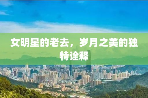 女明星的老去，岁月之美的独特诠释
