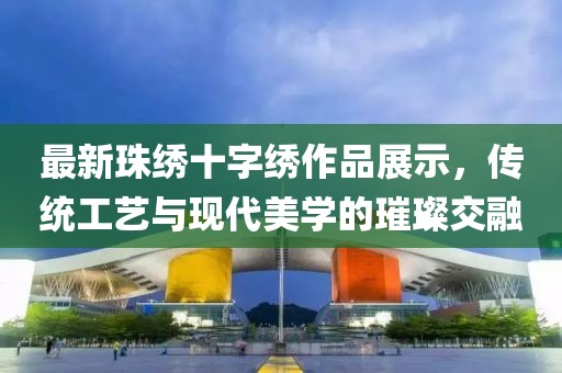 最新珠绣十字绣作品展示，传统工艺与现代美学的璀璨交融