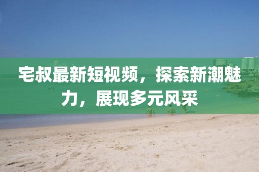宅叔最新短视频，探索新潮魅力，展现多元风采