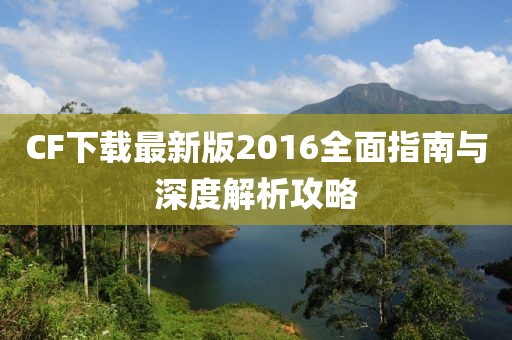 CF下载最新版2016全面指南与深度解析攻略