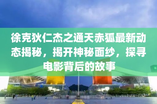 徐克狄仁杰之通天赤狐最新动态揭秘，揭开神秘面纱，探寻电影背后的故事