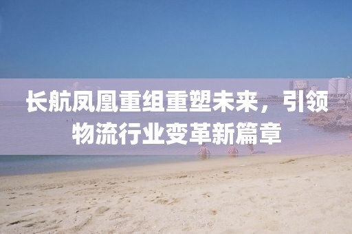 长航凤凰重组重塑未来，引领物流行业变革新篇章