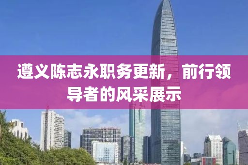遵义陈志永职务更新，前行领导者的风采展示