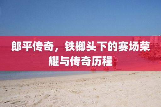 郎平传奇，铁榔头下的赛场荣耀与传奇历程