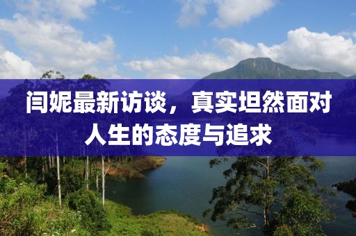 闫妮最新访谈，真实坦然面对人生的态度与追求