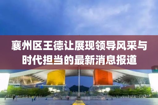 襄州区王德让展现领导风采与时代担当的最新消息报道