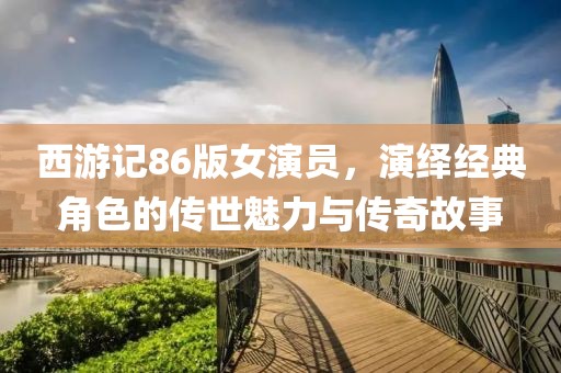 西游记86版女演员，演绎经典角色的传世魅力与传奇故事