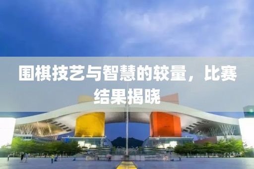 围棋技艺与智慧的较量，比赛结果揭晓