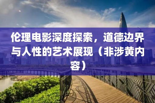 伦理电影深度探索，道德边界与人性的艺术展现（非涉黄内容）