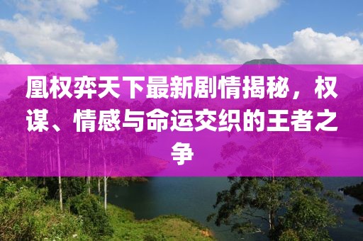 凰权弈天下最新剧情揭秘，权谋、情感与命运交织的王者之争