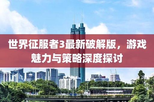 世界征服者3最新破解版，游戏魅力与策略深度探讨